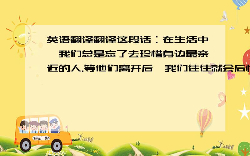 英语翻译翻译这段话：在生活中,我们总是忘了去珍惜身边最亲近的人.等他们离开后,我们往往就会后悔.很多时候,也许我们就永远