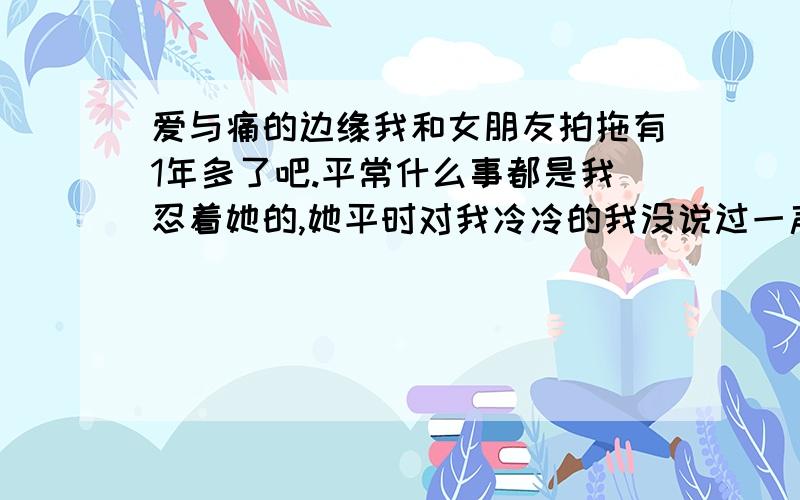 爱与痛的边缘我和女朋友拍拖有1年多了吧.平常什么事都是我忍着她的,她平时对我冷冷的我没说过一声,可能是我太爱她了吧.想起