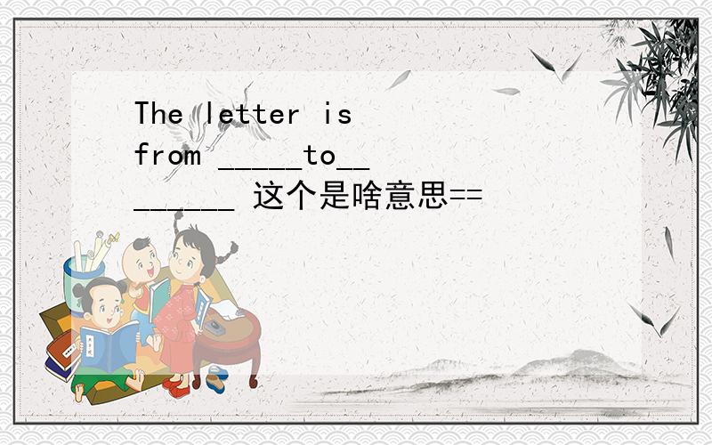 The letter is from _____to________ 这个是啥意思==