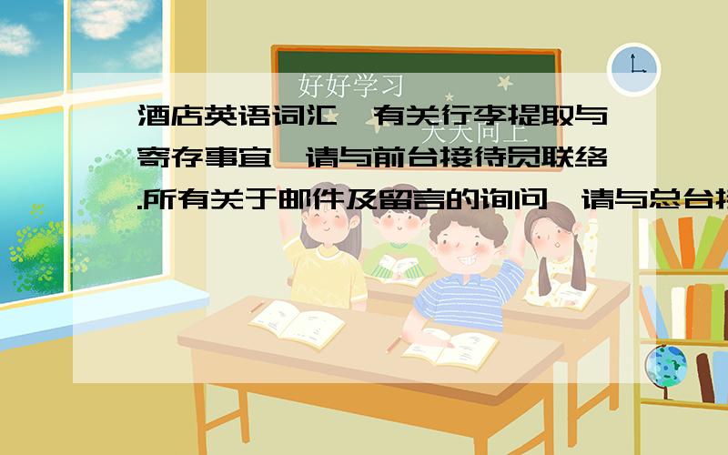 酒店英语词汇,有关行李提取与寄存事宜,请与前台接待员联络.所有关于邮件及留言的询问,请与总台接待员联络.请与房务中心联系