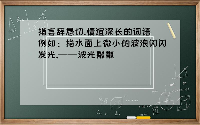 指言辞恳切.情谊深长的词语 例如：指水面上微小的波浪闪闪发光.——波光粼粼