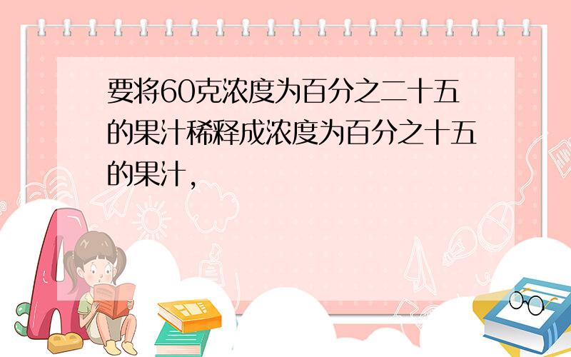 要将60克浓度为百分之二十五的果汁稀释成浓度为百分之十五的果汁,