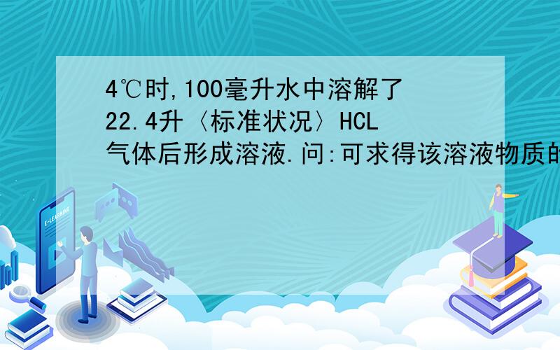 4℃时,100毫升水中溶解了22.4升〈标准状况〉HCL气体后形成溶液.问:可求得该溶液物质的量吗?