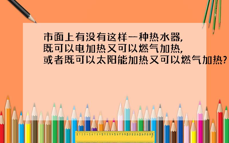 市面上有没有这样一种热水器,既可以电加热又可以燃气加热,或者既可以太阳能加热又可以燃气加热?