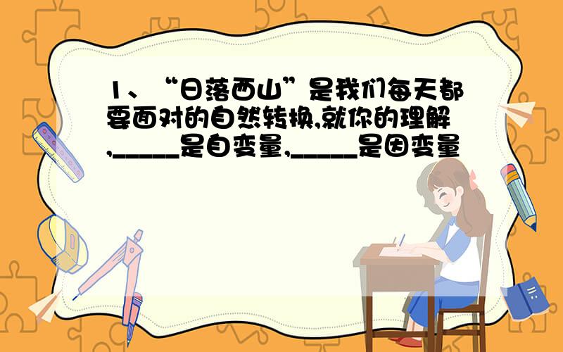 1、“日落西山”是我们每天都要面对的自然转换,就你的理解,_____是自变量,_____是因变量