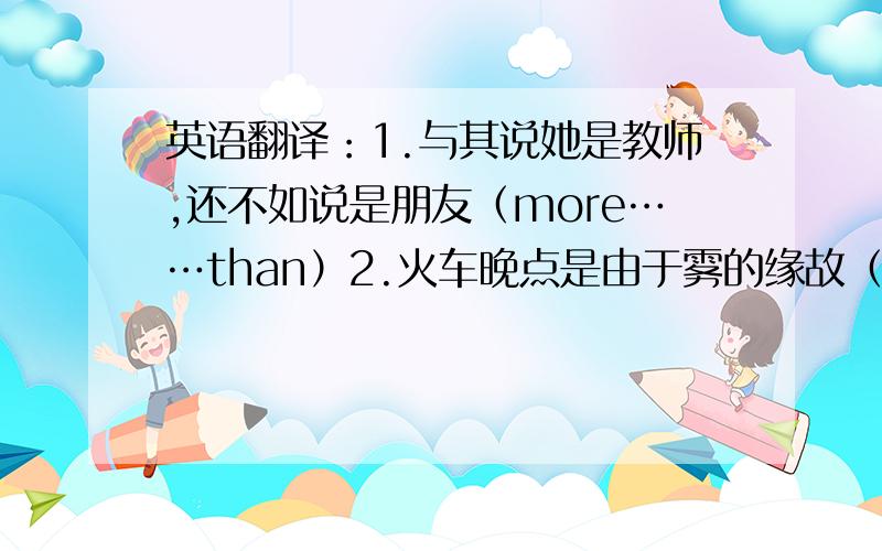 英语翻译：1.与其说她是教师,还不如说是朋友（more……than）2.火车晚点是由于雾的缘故（because of)