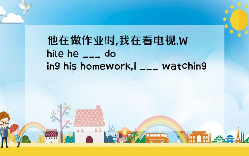 他在做作业时,我在看电视.While he ___ doing his homework,I ___ watching