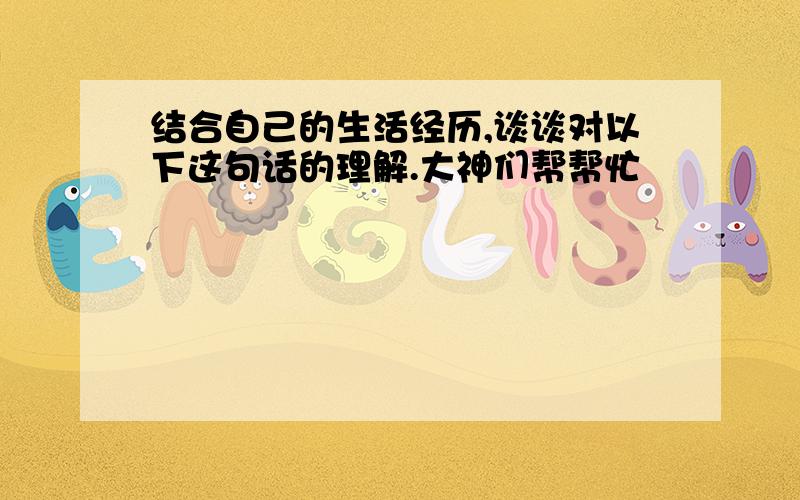 结合自己的生活经历,谈谈对以下这句话的理解.大神们帮帮忙