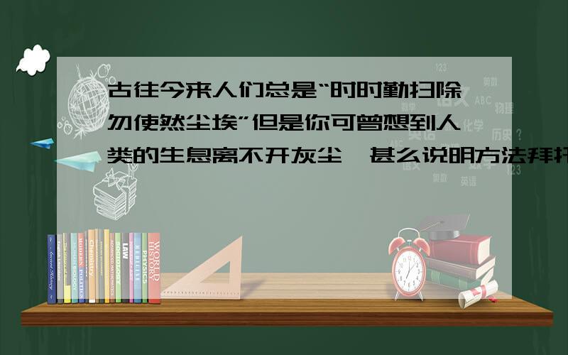 古往今来人们总是“时时勤扫除勿使然尘埃”但是你可曾想到人类的生息离不开灰尘—甚么说明方法拜托了各位