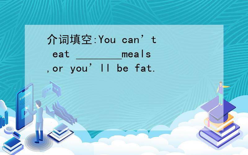 介词填空:You can’t eat ＿＿＿＿meals,or you’ll be fat.