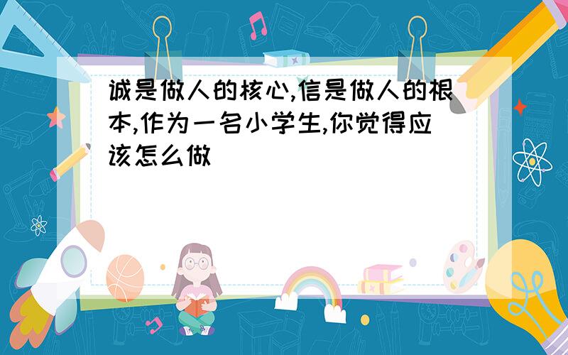 诚是做人的核心,信是做人的根本,作为一名小学生,你觉得应该怎么做