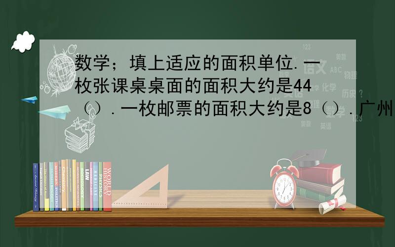 数学；填上适应的面积单位.一枚张课桌桌面的面积大约是44（）.一枚邮票的面积大约是8（）.广州市中信广场占地约38000