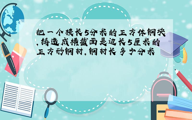 把一个棱长5分米的正方体钢块,铸造成横截面是边长5厘米的正方形钢材,钢材长多少分米