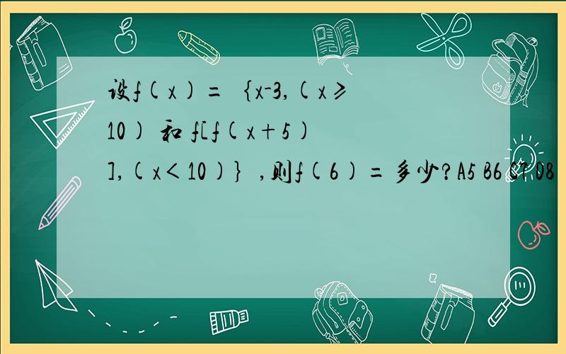 设f(x)=｛x-3,(x≥10) 和 f[f(x+5)],(x＜10)｝,则f(6)=多少?A5 B6 C7 D8