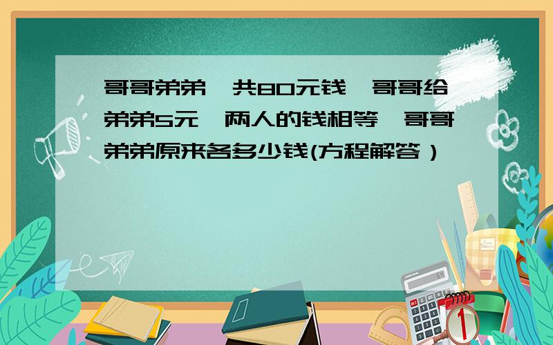 哥哥弟弟一共80元钱,哥哥给弟弟5元,两人的钱相等,哥哥弟弟原来各多少钱(方程解答）