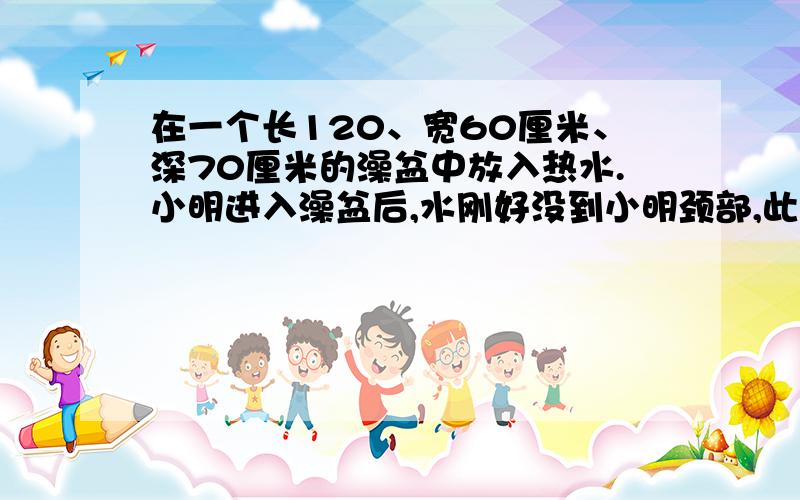 在一个长120、宽60厘米、深70厘米的澡盆中放入热水.小明进入澡盆后,水刚好没到小明颈部,此时水位上升了20厘米.问小