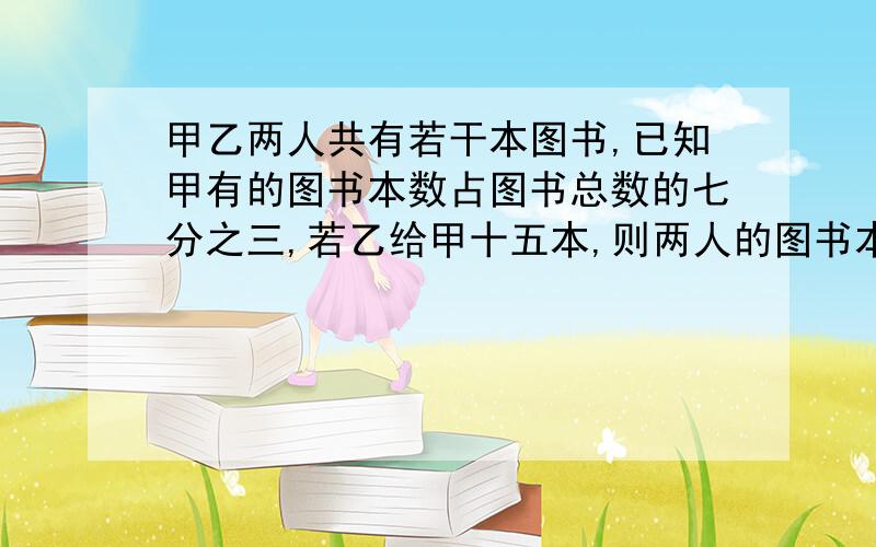 甲乙两人共有若干本图书,已知甲有的图书本数占图书总数的七分之三,若乙给甲十五本,则两人的图书本数相等,甲,乙两人原来各有