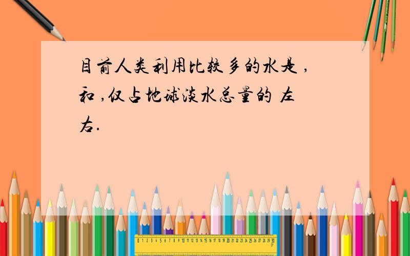 目前人类利用比较多的水是 ,和 ,仅占地球淡水总量的 左右.