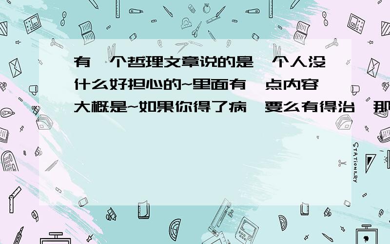 有一个哲理文章说的是一个人没什么好担心的~里面有一点内容大概是~如果你得了病,要么有得治,那就不用担心,要么没得治,那你