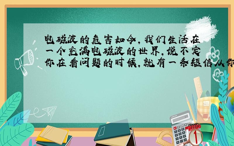 电磁波的危害如今,我们生活在一个充满电磁波的世界,说不定你在看问题的时候,就有一条短信从你身边飞过呢,哈哈.那,我们应该