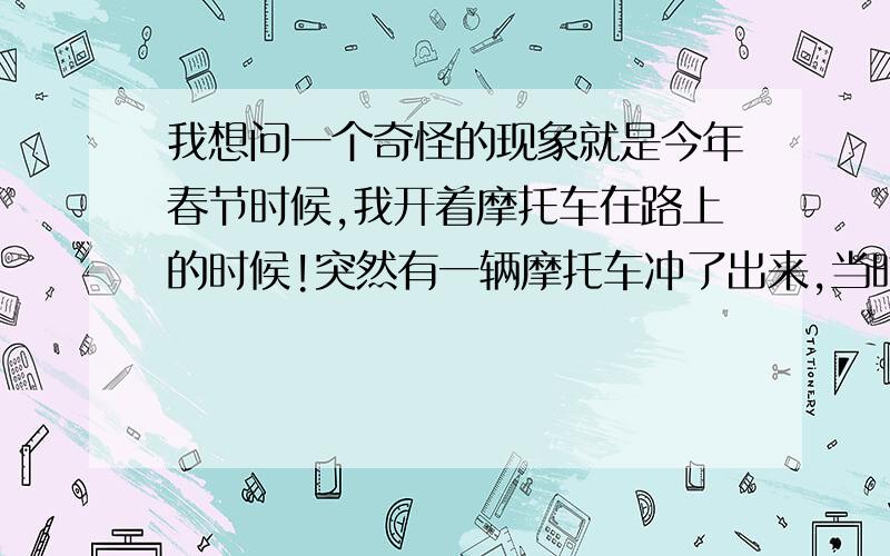 我想问一个奇怪的现象就是今年春节时候,我开着摩托车在路上的时候!突然有一辆摩托车冲了出来,当时候我就想要撞上了!我就很自