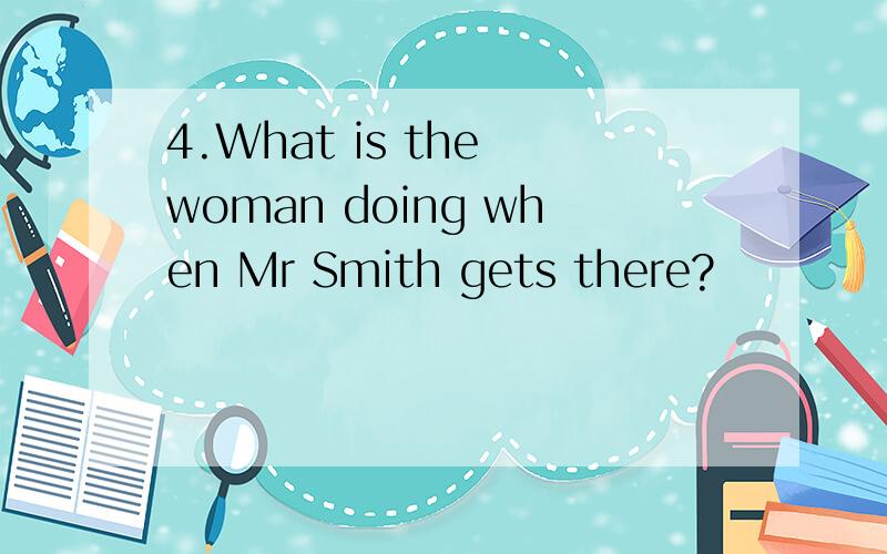 4.What is the woman doing when Mr Smith gets there?