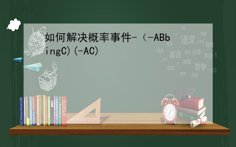 如何解决概率事件-（-ABbingC)(-AC)