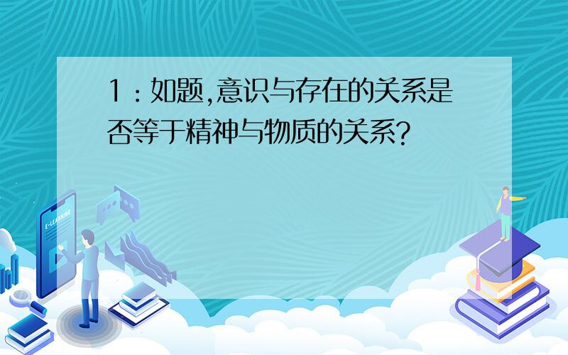 1：如题,意识与存在的关系是否等于精神与物质的关系?