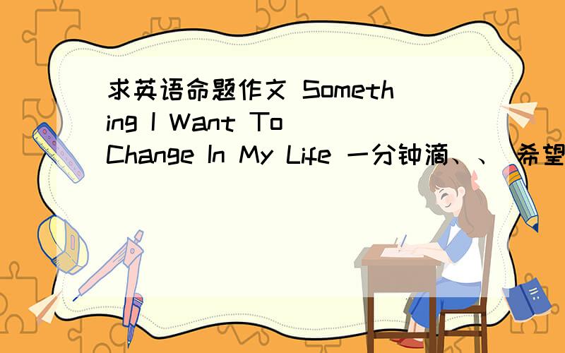 求英语命题作文 Something I Want To Change In My Life 一分钟滴、、 希望能快点、