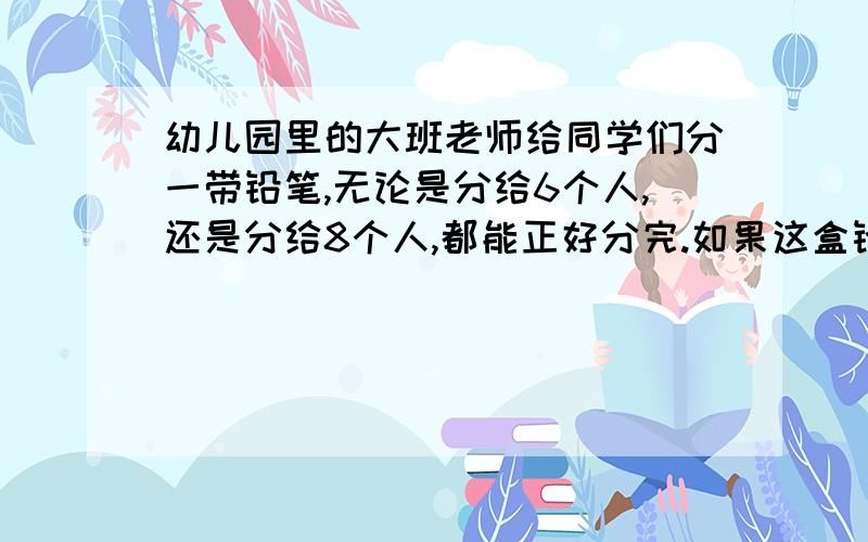 幼儿园里的大班老师给同学们分一带铅笔,无论是分给6个人,还是分给8个人,都能正好分完.如果这盒铅笔支