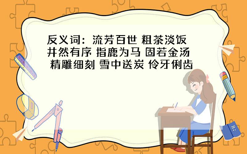 反义词：流芳百世 粗茶淡饭 井然有序 指鹿为马 固若金汤 精雕细刻 雪中送炭 伶牙俐齿