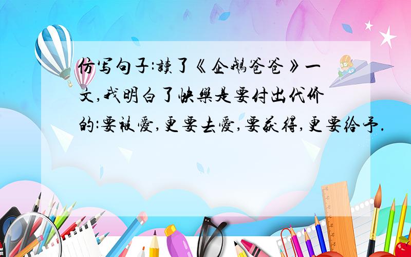 仿写句子:读了《企鹅爸爸》一文,我明白了快乐是要付出代价的:要被爱,更要去爱,要获得,更要给予.