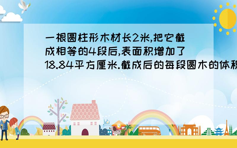 一根圆柱形木材长2米,把它截成相等的4段后,表面积增加了18.84平方厘米.截成后的每段圆木的体积是多少立