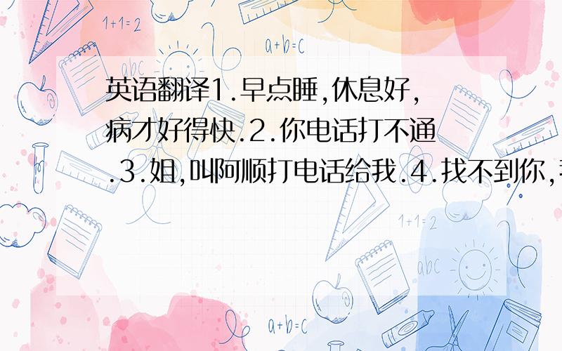 英语翻译1.早点睡,休息好,病才好得快.2.你电话打不通.3.姐,叫阿顺打电话给我.4.找不到你,我很担心,5,好好照顾