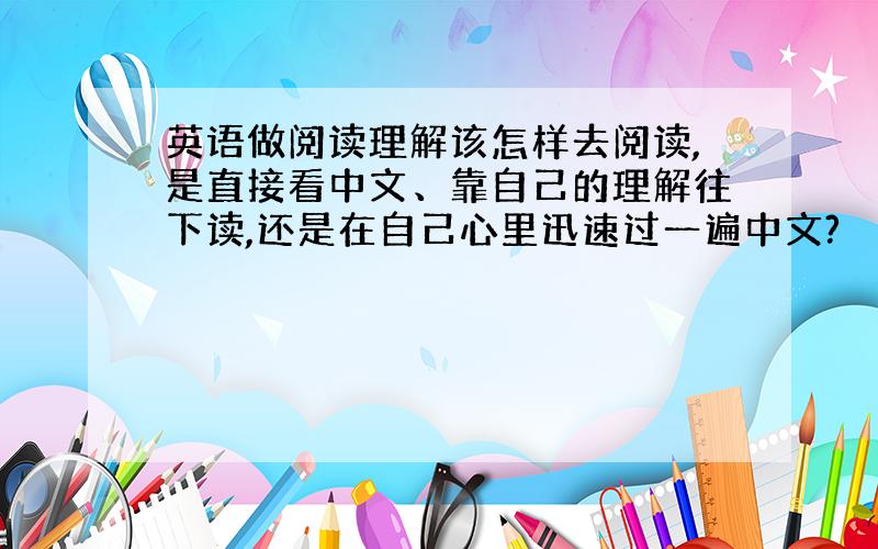 英语做阅读理解该怎样去阅读,是直接看中文、靠自己的理解往下读,还是在自己心里迅速过一遍中文?