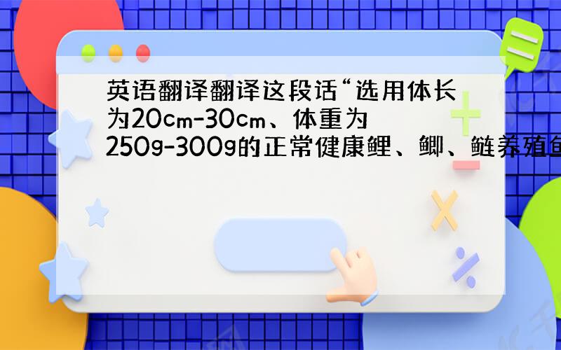 英语翻译翻译这段话“选用体长为20cm-30cm、体重为250g-300g的正常健康鲤、鲫、鲢养殖鱼各一尾解剖洗净备用,