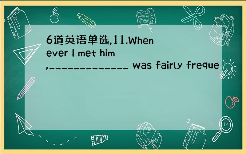 6道英语单选,11.Whenever I met him,_____________ was fairly freque