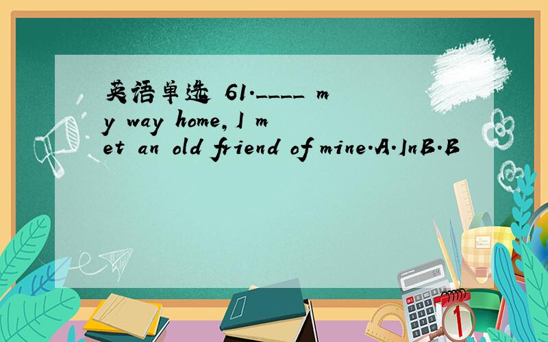 英语单选 61.____ my way home,I met an old friend of mine.A.InB.B