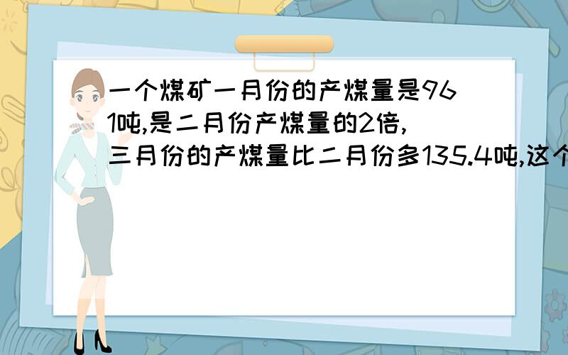 一个煤矿一月份的产煤量是961吨,是二月份产煤量的2倍,三月份的产煤量比二月份多135.4吨,这个煤矿第一季