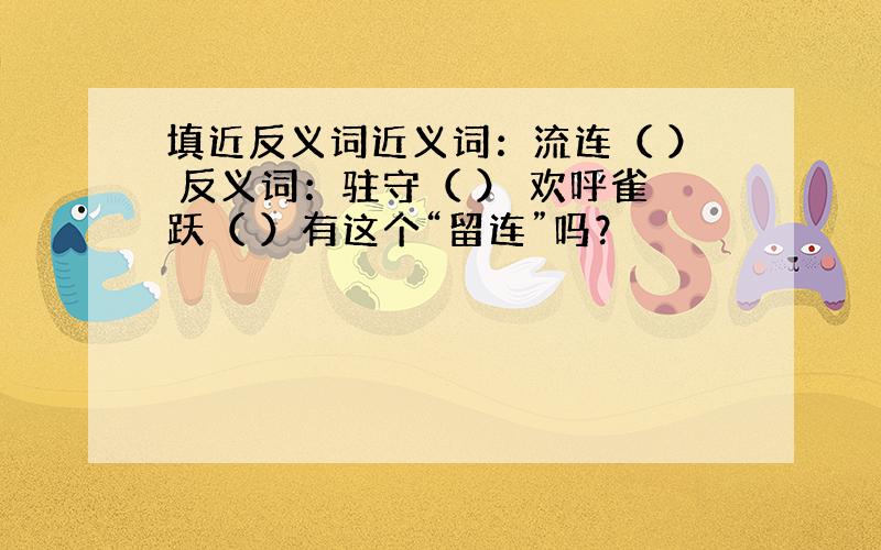 填近反义词近义词：流连（ ） 反义词：驻守（ ） 欢呼雀跃（ ）有这个“留连”吗？