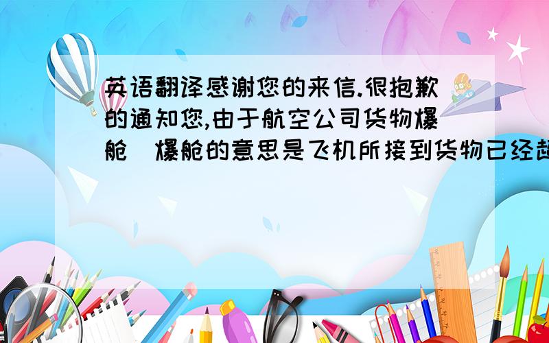 英语翻译感谢您的来信.很抱歉的通知您,由于航空公司货物爆舱（爆舱的意思是飞机所接到货物已经超过飞机的准载,括号里的话不用