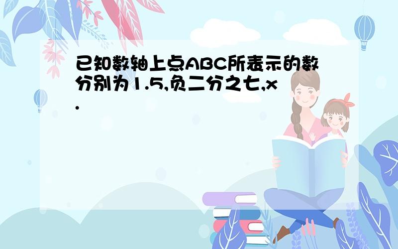 已知数轴上点ABC所表示的数分别为1.5,负二分之七,x.