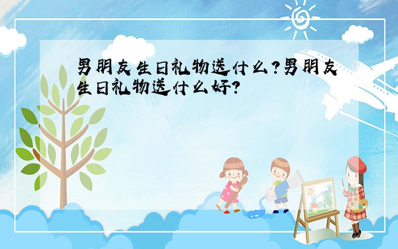 男朋友生日礼物送什么?男朋友生日礼物送什么好?