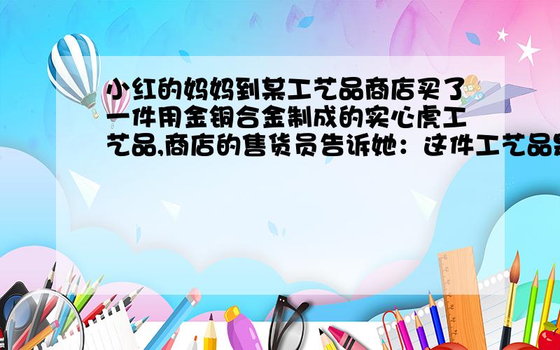 小红的妈妈到某工艺品商店买了一件用金铜合金制成的实心虎工艺品,商店的售货员告诉她：这件工艺品是由质量相等的金、铜两种金属