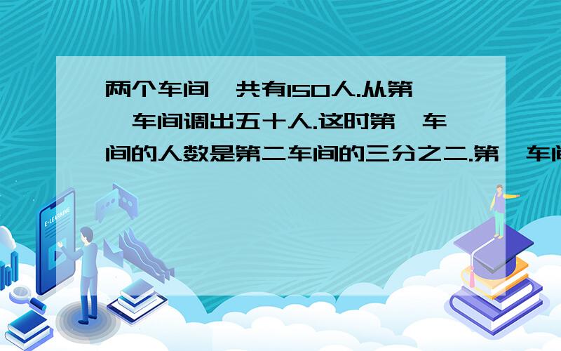 两个车间一共有150人.从第一车间调出五十人.这时第一车间的人数是第二车间的三分之二.第一车间原有多少人?（求过程）