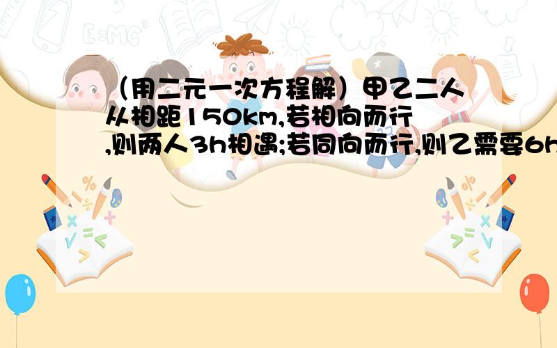 （用二元一次方程解）甲乙二人从相距150km,若相向而行,则两人3h相遇;若同向而行,则乙需要6h追上甲.