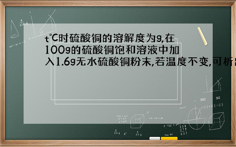 t℃时硫酸铜的溶解度为g,在100g的硫酸铜饱和溶液中加入1.6g无水硫酸铜粉末,若温度不变,可析出硫酸铜晶体多少克?