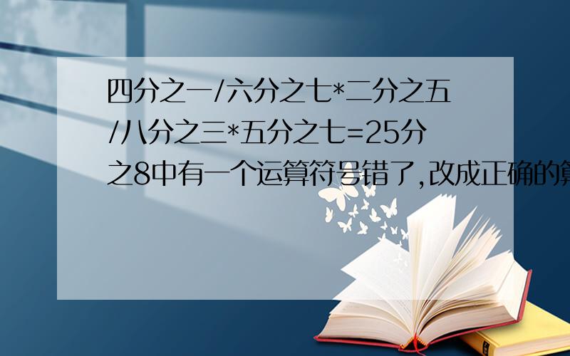 四分之一/六分之七*二分之五/八分之三*五分之七=25分之8中有一个运算符号错了,改成正确的算式是（ ）