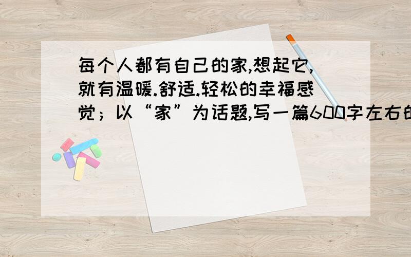 每个人都有自己的家,想起它,就有温暖.舒适.轻松的幸福感觉；以“家”为话题,写一篇600字左右的文章