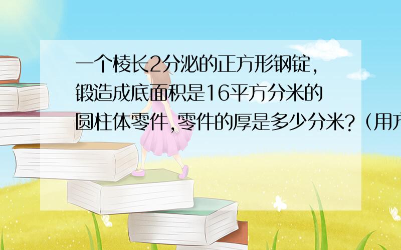 一个棱长2分泌的正方形钢锭,锻造成底面积是16平方分米的圆柱体零件,零件的厚是多少分米?（用方程解）